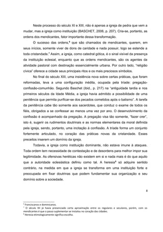 Neste processo do século XI e XIII, não é apenas a igreja de pedra que vem a
mudar, mas a igreja como instituição (BASCHET, 2006, p. 207). Cria-se, portanto, as
ordens dos mendicantes, fator importante dessa transformação.
O sucesso das ordens,6 que são chamados de mendicantes, querem, em
seus inícios, somente viver de dons de caridade e nada possuir, logo se estende a
toda cristandade.7 Assim, a igreja, como catedral gótica, é o sinal visível da presença
da instituição eclesial, enquanto que as ordens mendicantes, são os agentes da
atividade pastoral com destinação essencialmente urbana. Por outro lado, “religião
cívica” oferece a cidade seus principais ritos e os mais preciosos símbolos.
No final do século XIII, uma insistência nova sobre certas práticas, que foram
reformadas, leva a uma configuração inédita, ocupada pela tríade: pregaçãoconfissão-comunhão. Segundo Baschet (ibid., p. 217) na “antiguidade tardia e nos
primeiros séculos da Idade Média, a igreja havia admitido a possibilidade de uma
penitência que permita purificar-se dos pecados cometidos após o batismo”. A tarefa
da penitência cabe tão somente aos sacerdotes, que conduz o exame de todos os
fiéis, obrigados a se confessar ao menos uma vez por ano. O desenvolvimento da
confissão é acompanhado da pregação. A pregação visa tão somente, “fazer crer”,
isto é, sugerir os rudimentos doutrinais e as normas elementares da moral definida
pela igreja, sendo, portanto, uma incitação à confissão. A tríade forma um conjunto
fortemente articulado, no coração das práticas novas da cristandade. Esses
preceitos inserem um domínio da igreja.
Todavia, a igreja como instituição dominante, não estava imune à ataques.
Toda ordem tem necessidade de contestação e de desordens para melhor impor sua
legitimidade. As ofensivas heréticas não existem em si e nada mais é do que aquilo
que a autoridade eclesiástica definiu como tal. A heresia 8 só adquire sentido
contrário, na medida em que a igreja se transforma em uma instituição forte e
preocupada em fixar doutrinas que podem fundamentar sua organização e seu
domínio sobre a sociedade.
8

6

Franciscanos e dominicanos.
O século XII já havia presenciado certa aproximação entre os regulares e seculares, porém, com os
mendicantes é que o passo suplementar se instalou no coração das cidades.
8
Heresia etimologicamente significa escolha.
7

 