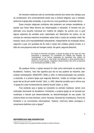 As heresias medievais são só conhecidas através dos textos dos clérigos que
as condenaram. Era universalmente aceito que a certeza religiosa, que a verdade,
pertencia à igreja pela revelação, e que ela era a sua guardiã por comissão divina.
Duas crenças religiosas contrárias não poderiam ser ambas verdadeiras, e
aquela que fosse falsa deveria ser desarraigada e extirpada. A heresia era por
definição uma escolha individual em matéria de religião, de acordo com a qual
alguns aspectos da verdade eram salientados em detrimento de outros, ou de
crenças de natureza estranha enxertadas sobre todo o corpo da verdade cristã. Na
heresia, havia uma improbabilidade antecedente, independente da revelação divina,
segundo a qual, em questões de fé, todo o corpo dos cristãos estaria errado, e o
líder de uma pequena seita de hereges certos. No geral, segundo Baschet,
Em todos os domínios evocados, a atitude da igreja se faz cada vez mais
excludente e repressiva. Foi constatado em relação aos hereges, às
“superstições” e às formas integradas de expressão dos valores de
oposição, aos judeus e, mais tarde, aos feiticeiros, e seria possível dizer o
mesmo de outros grupos, marginais e discriminados, tais como os leprosos
e os homossexuais (2006, p. 242).

De qualquer forma, a igreja sempre foi vista como dominante no período do
feudalismo. Todavia, “isso não significa que ela no seu poderio se imponha, sem
receber contestações” (BASCHET, 2006, p. 244). A institucionalização cria, portanto,
a exclusão, é a própria Igreja que segundo Baschet, “molda os inimigos sobre os
quais ela se dá por tarefa triunfar” (ibid., p. 245). Baschet acredita que e afirma que
“a Igreja foi o pilar fundamental do sistema feudal” (Idem, p. 245).
Fica evidente que a Igreja se consolida no período medieval, sendo uma
instituição dominante do feudalismo. Entretanto, a própria Igreja se vê cercada por
mudanças e teorias que desencadearão na descentralização do seu poder. Os
motivos foram os mais diversos, como: heresias, Querela faz Investiduras, Cisma do
Ocidente e os movimentos reformadores. Todavia, nenhuma delas conseguiu o
rompimento definitivo com a Igreja.9

9

REFERÊNCIAS BIBLIOGRÁFICAS
9

Referimos igreja aqui como Igreja Católica situada no Império Romano.

 