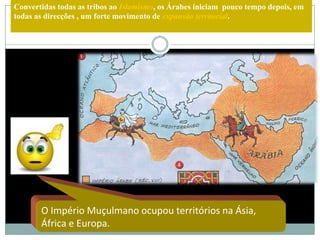 Convertidas todas as tribos ao Islamismo, os Árabes iniciam pouco tempo depois, em
todas as direcções , um forte movimento de expansão territorial.




       O Império Muçulmano ocupou territórios na Ásia,
       África e Europa.
 