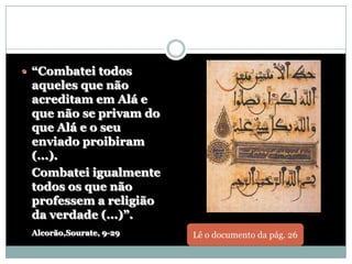  “Combatei todos
 aqueles que não
 acreditam em Alá e
 que não se privam do
 que Alá e o seu
 enviado proibiram
 (...).
 Combatei igualmente
 todos os que não
 professem a religião
 da verdade (...)”.
 Alcorão,Sourate, 9-29   Lê o documento da pág. 26
 