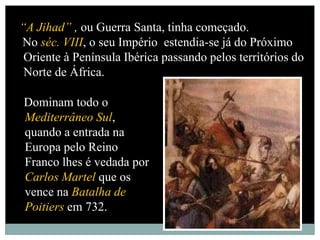 “A Jihad” , ou Guerra Santa, tinha começado.
No séc. VIII, o seu Império estendia-se já do Próximo
 Oriente à Península Ibérica passando pelos territórios do
 Norte de África.

Dominam todo o
Mediterrâneo Sul,
quando a entrada na
Europa pelo Reino
Franco lhes é vedada por
Carlos Martel que os
vence na Batalha de
Poitiers em 732.
 