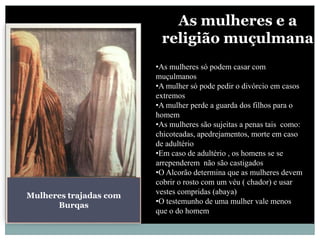 As mulheres e a
                         religião muçulmana
                        •As mulheres só podem casar com
                        muçulmanos
                        •A mulher só pode pedir o divórcio em casos
                        extremos
                        •A mulher perde a guarda dos filhos para o
                        homem
                        •As mulheres são sujeitas a penas tais como:
                        chicoteadas, apedrejamentos, morte em caso
                        de adultério
                        •Em caso de adultério , os homens se se
                        arrependerem não são castigados
                        •O Alcorão determina que as mulheres devem
                        cobrir o rosto com um véu ( chador) e usar
Mulheres trajadas com   vestes compridas (abaya)
                        •O testemunho de uma mulher vale menos
      Burqas
                        que o do homem
 