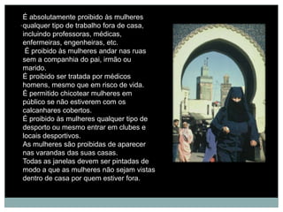 É absolutamente proibido às mulheres
. qualquer tipo de trabalho fora de casa,
  incluindo professoras, médicas,
  enfermeiras, engenheiras, etc.
   É proibido às mulheres andar nas ruas
  sem a companhia do pai, irmão ou
  marido.
  É proibido ser tratada por médicos
  homens, mesmo que em risco de vida.
  É permitido chicotear mulheres em
  público se não estiverem com os
  calcanhares cobertos.
  É proibido às mulheres qualquer tipo de
  desporto ou mesmo entrar em clubes e
  locais desportivos.
  As mulheres são proibidas de aparecer
  nas varandas das suas casas.
  Todas as janelas devem ser pintadas de
  modo a que as mulheres não sejam vistas
  dentro de casa por quem estiver fora.
 