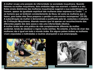 A mulher ocupa uma posição de inferioridade na sociedade muçulmana. Quando
falamos na mulher muçulmana, dois símbolos logo nos ocorrem: o harém e o véu.
Estes sinais distintivos das mulheres muçulmanas sugerem a sua subordinação ao
homem, apesar da igualdade espiritual das mulheres estar expressa no Corão: "...e
os homens que se lembram constantemente de Deus, tal como as mulheres que o
fazem, para todos eles Deus preparou o perdão e uma enorme recompensa" (33:35)
A subordinação da mulher é demonstrada e justificada pela lei, costumes e tradições
da Civilização Muçulmana, dizendo mesmo que há apenas um reconhecimento dos
diferentes papéis dos dois sexos e não uma inferioridade efectiva.
A mulher árabe tem uma prática de vida completamente diferente da mulher
ocidental, tendo de obedecer a regras muito estritas. No entanto, a forma de viver das
mulheres não é igual em todo o mundo árabe. Em alguns países árabes as mulheres
vivem enjauladas e maltratadas e noutros alcançaram a sua emancipação.
 