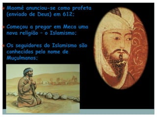    Maomé anunciou-se como profeta
    (enviado de Deus) em 612;

   Começou a pregar em Meca uma
    nova religião – o Islamismo;

   Os seguidores do Islamismo são
    conhecidos pelo nome de
    Muçulmanos;
 