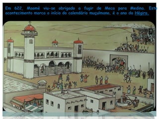 Em 622, Maomé viu-se obrigado a fugir de Meca para Medina. Este
acontecimento marca o início do calendário muçulmano, é o ano da Hégira.
 