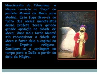 Nascimento do Islamismo: a
Hégira consiste na “fuga” do
profeta Maomé de Meca para
Medina. Essa fuga deve-se ao
facto das ideias monoteístas
desse profeta terem gerado
grande oposição na cidade de
Meca. Anos mais tarde Maomé
iria reconquistar a cidade de
Meca e fazer dela a capital do
seu      Império     religioso.
Considera-se a contagem do
tempo para o Islão a partir da
data da Hégira.
 