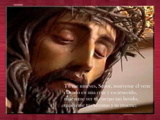Tú me mueves, Señor, muéveme el verte clavado en una cruz y escarnecido, muéveme ver tu cuerpo tan herido, muéveme tus afrentas y tu muerte; 