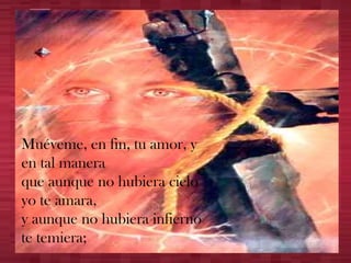 Muéveme, en fin, tu amor, y en tal manera que aunque no hubiera cielo yo te amara, y aunque no hubiera infierno te temiera; 