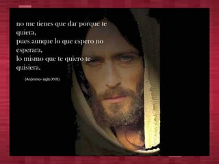 no me tienes que dar porque te quiera, pues aunque lo que espero no esperara, lo mismo que te quiero te quisiera. (Anónimo- siglo XVII) 