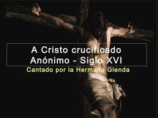A Cristo crucificado
 Anónimo - Siglo XVI
Cantado por la Hermana Glenda
 