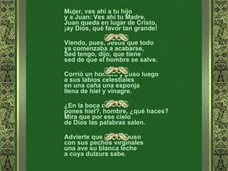 Mujer, ves ahí a tu hijo  y a Juan: Ves ahí tu Madre.  Juan queda en lugar de Cristo,  ¡ay Dios, qué favor tan grande!  Viendo, pues, Jesús que todo  ya comenzaba a acabarse,  Sed tengo, dijo, que tiene  sed de que el hombre se salve.  Corrió un hombre y puso luego  a sus labios celestiales  en una caña una esponja  llena de hiel y vinagre.  ¿En la boca de Jesús  pones hiel?, hombre, ¿qué haces?  Mira que por ese cielo  de Dios las palabras salen.  Advierte que en ella puso  con sus pechos virginales  una ave su blanca leche  a cuya dulzura sabe.  