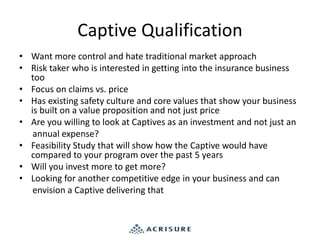 Captive Qualification
• Want more control and hate traditional market approach
• Risk taker who is interested in getting into the insurance business
too
• Focus on claims vs. price
• Has existing safety culture and core values that show your business
is built on a value proposition and not just price
• Are you willing to look at Captives as an investment and not just an
annual expense?
• Feasibility Study that will show how the Captive would have
compared to your program over the past 5 years
• Will you invest more to get more?
• Looking for another competitive edge in your business and can
envision a Captive delivering that
 