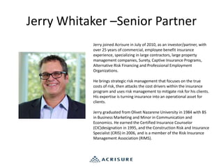 Jerry Whitaker –Senior Partner
Jerry joined Acrisure in July of 2010, as an investor/partner, with
over 25 years of commercial, employee benefit insurance
experience, specializing in large contractors, large property
management companies, Surety, Captive Insurance Programs,
Alternative Risk Financing and Professional Employment
Organizations.
He brings strategic risk management that focuses on the true
costs of risk, then attacks the cost drivers within the insurance
program and uses risk management to mitigate risk for his clients.
His expertise is turning insurance into an operational asset for
clients.
Jerry graduated from Olivet Nazarene University in 1984 with BS
in Business Marketing and Minor in Communication and
Economics. He earned the Certified Insurance Counselor
(CIC)designation in 1995, and the Construction Risk and Insurance
Specialist (CRIS) in 2006, and is a member of the Risk Insurance
Management Association (RIMS).
 