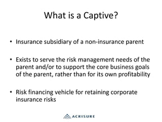 What is a Captive?
• Insurance subsidiary of a non-insurance parent
• Exists to serve the risk management needs of the
parent and/or to support the core business goals
of the parent, rather than for its own profitability
• Risk financing vehicle for retaining corporate
insurance risks
 