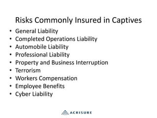 Risks Commonly Insured in Captives
• General Liability
• Completed Operations Liability
• Automobile Liability
• Professional Liability
• Property and Business Interruption
• Terrorism
• Workers Compensation
• Employee Benefits
• Cyber Liability
 