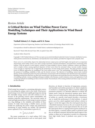 Review Article
A Critical Review on Wind Turbine Power Curve
Modelling Techniques and Their Applications in Wind Based
Energy Systems
Vaishali Sohoni, S. C. Gupta, and R. K. Nema
Department of Electrical Engineering, Maulana Azad National Institute of Technology, Bhopal 462051, India
Correspondence should be addressed to Vaishali Sohoni; vaishalisohonibpl@gmail.com
Received 27 March 2016; Revised 8 June 2016; Accepted 12 June 2016
Academic Editor: Kamal Aly
Copyright © 2016 Vaishali Sohoni et al. This is an open access article distributed under the Creative Commons Attribution License,
which permits unrestricted use, distribution, and reproduction in any medium, provided the original work is properly cited.
Power curve of a wind turbine depicts the relationship between output power and hub height wind speed and is an important
characteristic of the turbine. Power curve aids in energy assessment, warranty formulations, and performance monitoring of the
turbines. With the growth of wind industry, turbines are being installed in diverse climatic conditions, onshore and offshore,
and in complex terrains causing significant departure of these curves from the warranted values. Accurate models of power
curves can play an important role in improving the performance of wind energy based systems. This paper presents a detailed
review of different approaches for modelling of the wind turbine power curve. The methodology of modelling depends upon
the purpose of modelling, availability of data, and the desired accuracy. The objectives of modelling, various issues involved
therein, and the standard procedure for power performance measurement with its limitations have therefore been discussed here.
Modelling methods described here use data from manufacturers’ specifications and actual data from the wind farms. Classification
of modelling methods, various modelling techniques available in the literature, model evaluation criteria, and application of soft
computing methods for modelling are then reviewed in detail. The drawbacks of the existing methods and future scope of research
are also identified.
1. Introduction
Wind energy has emerged as a promising alternative source
for overcoming the energy crisis in the world. Wind power
based energy is one of the most rapidly growing areas among
the renewable energy sources and will continue to do so
because of the growing concern about sustainability and
emission reduction requirements. The uncertain nature of
wind and high penetration of wind energy in power systems
are a big challenge to the reliability and stability of these
systems. To make wind energy a reliable source, accurate
models for predicting the power output and performance
monitoring of wind turbines are needed. The theoretical
power captured (𝑃) by a wind turbine is given by [1]
𝑃 =
1
2
𝜌𝐴𝑤𝐶𝑃 (𝜆, 𝛽) 𝜐3
. (1)
The power production of a wind turbine (WT) thus
depends upon many parameters such as wind speed, wind
direction, air density (a function of temperature, pressure,
and humidity) and turbine parameters [2]. Much complexity
is involved in considering the effects of all the influencing
parameters properly. It is therefore difficult to evaluate the
output power using the theoretical equation given above.
Power curve of a wind turbine, which gives the output power
of turbine at a specific wind speed, provides a convenient
way to model the performance of wind turbines. A typical
power curve for a pitch regulated wind turbine is shown in
Figure 1. In the first region when the wind speed is less than
a threshold minimum, known as the cut-in speed, the power
output is zero. In the second region between the cut-in and
the rated speed, there is a rapid growth of power produced. In
the third region, a constant output (rated) is produced until
the cut-off speed is attained. Beyond this speed (region 4) the
turbine is taken out of operation to protect its components
from high winds; hence it produces zero power in this
region.
Hindawi Publishing Corporation
Journal of Energy
Volume 2016,Article ID 8519785, 18 pages
http://dx.doi.org/10.1155/2016/8519785
 