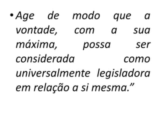 • Age de modo que a
vontade, com a sua
máxima,
possa
ser
considerada
como
universalmente legisladora
em relação a si mesma.”

 