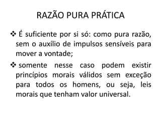 RAZÃO PURA PRÁTICA
 É suficiente por si só: como pura razão,
sem o auxílio de impulsos sensíveis para
mover a vontade;
 somente nesse caso podem existir
princípios morais válidos sem exceção
para todos os homens, ou seja, leis
morais que tenham valor universal.

 