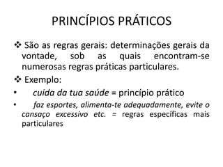 PRINCÍPIOS PRÁTICOS
 São as regras gerais: determinações gerais da
vontade, sob as quais encontram-se
numerosas regras práticas particulares.
 Exemplo:
•
cuida da tua saúde = princípio prático
•

faz esportes, alimenta-te adequadamente, evite o
cansaço excessivo etc. = regras específicas mais
particulares

 