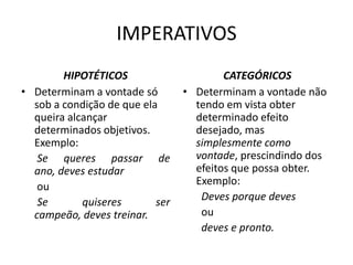 IMPERATIVOS
HIPOTÉTICOS
• Determinam a vontade só
sob a condição de que ela
queira alcançar
determinados objetivos.
Exemplo:
Se queres passar de
ano, deves estudar
ou
Se
quiseres
ser
campeão, deves treinar.

CATEGÓRICOS
• Determinam a vontade não
tendo em vista obter
determinado efeito
desejado, mas
simplesmente como
vontade, prescindindo dos
efeitos que possa obter.
Exemplo:
Deves porque deves
ou
deves e pronto.

 