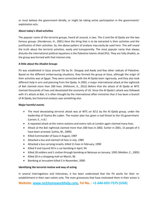 Website: www.no1homeworkhelp.com, Tel No. : +1-646-693-7575 (USA)
or must believe the government blindly, or might be taking active participation in the governments’
exploitation acts.
About today’s Jihad activities
The popular name of the terrorist groups, heard all around, is two. The JI and the Al Qaida are the two
famous groups. (Henderson, H., 2001) Here the thing that is to be extracted is their activities and the
justification of their activities. So, the above pattern of analysis may easily be used here. This will reveal
the truth about the terrorist activities, easily and transparently. The most popular name that always
disturbs the international political equations is the Palestine-Islamic-Jihad (PIJ). They are fully Jihadist, as
the group was formed with that interest only.
A little about the Jihadist Groups
PIJ was established in Gaza around 70s by Dr. Shaqaqi and Awda and few other radicals of Palestine.
Based on the different embarrassing situations, they formed the group at Gaza, although the origin of
their activities was at Egypt. They were connected with the Al Qaida team rigorously, and they also took
different help in arm and planning from the Qaida. In 2002, a major international attack at the nightclub
of Bali claimed more than 200 lives. (Hillstrom, K., 2012) Before that the attack of Al Qaida at WTC
claimed thousands of lives and devastated the economy of US. Since the Al Qaida’s attack was followed
with JI’s attack at Bali, it is often thought by the international affair ministries that JI has been a branch
of Al Qaida, but historical analysis says something else.
Major harmful events
• The most devastating terrorist attack was at WTC on 9/11 by the Al Qaida group, under the
leadership of Osama Bin Laden. The master plan has given a real threat to the US government.
(Larson, E., n.d.)
• A repeated attack at the metro stations and metro rails at London again claimed many lives.
• Attack at the Bali nightclub claimed more than 200 lives in 2002. Earlier in 2001, 15 people of JI
have been arrested. (Lehto, M., 2009)
• Killed Commander of Gaza in August, 1987
• Attacked a bus and claimed 14 lives in July, 1989
• Attacked a bus carrying Israelis, killed 11 lives in February, 1990
• Killed 9 and injured 50 in a car bombing in April, 94
• Killed 18 soldiers and 1 civilian through bombing at Netanya on January, 1995 (Weldon, C., 2005)
• Killed 20 in a shopping mall on March, 96
• Bombing at Jerusalem killed 2 in November, 2000
Identifying the terrorist motive and way of acting
In several interrogations and Interviews, it has been understood that the PIJ works for their re-
establishment in their own nation only. The main grievances that have motivated them in their action is
 
