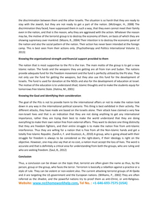 Website: www.no1homeworkhelp.com, Tel No. : +1-646-693-7575 (USA)
the discrimination between them and the other Israelis. The situation is so harsh that they are ready to
stay with the Jewish, but they are not ready to get a part of the nation. (McGregor, H., 2008) The
discrimination they faced, have suppressed them in such a way, that they even cannot meet their family
even in the nation, and that is the reason, why they are aggrieved with the action. Whatever the reason
may be, the motive of the terrorist group is to destroy the economy of them, on basis of which they are
showing supremacy over mankind. (Moore, R., 2004) Their intention is to destroy the economic panel of
the nation and also the social pattern of the nation. Their action has never been intended at the foreign
camp. This is best seen from their actions only. (Psychotherapy and Politics International Volume 11,
2013)
Knowing the organizational strength and financial support provided to them
The nation that is most supportive to the PIJ is the Iran. The main motto of the group is to get a new
Islamic nation. The funds and the weapons they are getting are all from Iran and Sudan. The nations
provide adequate fund for the freedom movement and the fund is perfectly utilized by the PIJ also. They
not only use the fund for getting the weapons, but they also use this fund for the development of
Israelis. The fund is used for donation at the NGOs and also for the development of education at Israel.
The motive of the education is to understand Jihad, Islamic thoughts and to make the students equip for
tomorrows free Islamic State. (Hatina, M., 2001)
Knowing the Goal and identifying their consideration
The goal of the PIJs is not to provide harm to the international affairs or not to make the nation look
down in any way in the international political scenario. This thing is best exhibited in their activity. The
different attacks, they have made are based on the Israelis alone. Their attack have claimed a very few
non-Israeli lives and that is an indication that they are not doing anything to get any international
importance, rather they are trying their best to make the world understand that they are doing
everything to make their own nation free from external affairs. They want to declare one thing distinctly
that they are freedom fighters, and their entire struggle is to make the nation free from anti-Islamic
interference. Thus they are willing for a nation that is free from all the Non-Islamic hands and get a
totally free Islamic Republic. (SanÃ­n, F. and Giustozzi, A., 2010) A group, who is going ahead with their
struggle for freedom is always to be considered as the right-doers, if their ideology is right on the
objective. However, one may also say that at no cost, a nation must accept the loss of lives. The word is
accurate and that is definitely a critical area for understanding from both the groups, who are ruling and
who are seeking freedom. (Saul, B., 2012)
Conclusion
Thus, a conclusion can be drawn on the topic that, terrorist are often given the name as thus, by the
person, group or the group, who faces the terror. Terrorism is basically a rebellion against a practice or a
style of rule. They can be violent or non-violent also. The current attacking terrorist groups of Al Qaida
and JI are targeting the US government and the European nations. (Williams, P., 2002) They are often
referred as the Jihadist, and the powerful nations try to proof them as anti-Christ, or anti-Religious.
 