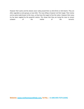 Website: www.no1homeworkhelp.com, Tel No. : +1-646-693-7575 (USA)
However their works and the attacks never really proved them as Anti-Christ or Anti-Islamic. They are
often regarded as some groups as mass killer. The mass killing is however not their target. Their motive
can be easily made known to the mass, as they have the target to free the nation. However their every
try has been negated by the powerful nations. This shows that they are trying the mass to remain
unaware of the motive of the terrorist.
 