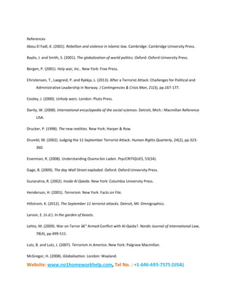 Website: www.no1homeworkhelp.com, Tel No. : +1-646-693-7575 (USA)
References
Abou El Fadl, K. (2001). Rebellion and violence in Islamic law. Cambridge: Cambridge University Press.
Baylis, J. and Smith, S. (2001). The globalization of world politics. Oxford: Oxford University Press.
Bergen, P. (2001). Holy war, Inc.. New York: Free Press.
Christensen, T., Laegreid, P. and Rykkja, L. (2013). After a Terrorist Attack: Challenges for Political and
Administrative Leadership in Norway. J Contingencies & Crisis Man, 21(3), pp.167-177.
Cooley, J. (2000). Unholy wars. London: Pluto Press.
Darity, W. (2008). International encyclopedia of the social sciences. Detroit, Mich.: Macmillan Reference
USA.
Drucker, P. (1998). The new realities. New York: Harper & Row.
Drumbl, M. (2002). Judging the 11 September Terrorist Attack. Human Rights Quarterly, 24(2), pp.323-
360.
Eisenman, R. (2008). Understanding Osama bin Laden. PsycCRITIQUES, 53(34).
Gage, B. (2009). The day Wall Street exploded. Oxford: Oxford University Press.
Gunaratna, R. (2002). Inside Al Qaeda. New York: Columbia University Press.
Henderson, H. (2001). Terrorism. New York: Facts on File.
Hillstrom, K. (2012). The September 11 terrorist attacks. Detroit, MI: Omnigraphics.
Larson, E. (n.d.). In the garden of beasts.
Lehto, M. (2009). War on Terror â€“ Armed Conflict with Al-Qaida?. Nordic Journal of International Law,
78(4), pp.499-511.
Lutz, B. and Lutz, J. (2007). Terrorism in America. New York: Palgrave Macmillan.
McGregor, H. (2008). Globalisation. London: Wayland.
 