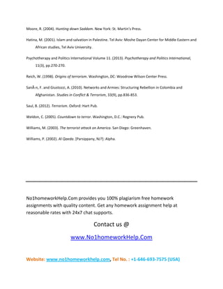 Website: www.no1homeworkhelp.com, Tel No. : +1-646-693-7575 (USA)
Moore, R. (2004). Hunting down Saddam. New York: St. Martin's Press.
Hatina, M. (2001). Islam and salvation in Palestine. Tel Aviv: Moshe Dayan Center for Middle Eastern and
African studies, Tel Aviv University.
Psychotherapy and Politics International Volume 11. (2013). Psychotherapy and Politics International,
11(3), pp.270-270.
Reich, W. (1998). Origins of terrorism. Washington, DC: Woodrow Wilson Center Press.
SanÃ­n, F. and Giustozzi, A. (2010). Networks and Armies: Structuring Rebellion in Colombia and
Afghanistan. Studies in Conflict & Terrorism, 33(9), pp.836-853.
Saul, B. (2012). Terrorism. Oxford: Hart Pub.
Weldon, C. (2005). Countdown to terror. Washington, D.C.: Regnery Pub.
Williams, M. (2003). The terrorist attack on America. San Diego: Greenhaven.
Williams, P. (2002). Al Qaeda. [Parsippany, NJ?]: Alpha.
No1homeworkHelp.Com provides you 100% plagiarism free homework
assignments with quality content. Get any homework assignment help at
reasonable rates with 24x7 chat supports.
Contact us @
www.No1homeworkHelp.Com
 