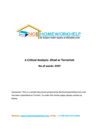 Website: www.no1homeworkhelp.com, Tel No. : +1-646-693-7575 (USA)
A Critical Analysis- Jihad or Terrorism
No of words: 2597
Disclaimer: This is a sample document prepared by No1homeworkHelp.Com and
has been submitted on Turnitin. To order the similar paper please contact at
below
 