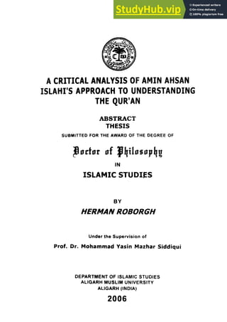 A CRITICAL ANALYSIS OF AMIN AHSAN
ISLAM'S APPROACH TO UNDERSTANDING
THE QUR'AN
ABSTRACT
THESIS
SUBMITTED FOR THE AWARD OF THE DEGREE OF
IN
ISLAMIC STUDIES
BY
HERMAN ROBORGH
Under the Supervision of
Prof. Or. Mohammad Yasin Mazhar Siddiqui
DEPARTMENT OF ISLAMIC STUDIES
ALIGARH MUSLIM UNIVERSITY
ALIGARH (INDIA)
2006
 