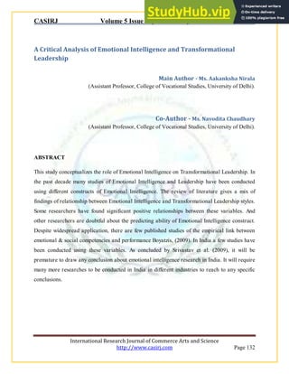 CASIRJ Volume 5 Issue 5 [Year - 2014] ISSN 2319 – 9202
International Research Journal of Commerce Arts and Science
http://www.casirj.com Page 132
A Critical Analysis of Emotional Intelligence and Transformational
Leadership
Main Author - Ms. Aakanksha Nirala
(Assistant Professor, College of Vocational Studies, University of Delhi).
Co-Author - Ms. Navodita Chaudhary
(Assistant Professor, College of Vocational Studies, University of Delhi).
ABSTRACT
This study conceptualizes the role of Emotional Intelligence on Transformational Leadership. In
the past decade many studies of Emotional Intelligence and Leadership have been conducted
using different constructs of Emotional Intelligence. The review of literature gives a mix of
findings of relationship between Emotional Intelligence and Transformational Leadership styles.
Some researchers have found significant positive relationships between these variables. And
other researchers are doubtful about the predicting ability of Emotional Intelligence construct.
Despite widespread application, there are few published studies of the empirical link between
emotional & social competencies and performance Boyatzis, (2009). In India a few studies have
been conducted using these variables. As concluded by Srivastav et al. (2009), it will be
premature to draw any conclusion about emotional intelligence research in India. It will require
many more researches to be conducted in India in different industries to reach to any specific
conclusions.
 