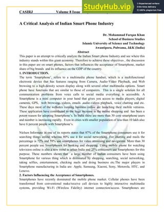 CASIRJ Volume 8 Issue 10 [Year - 2017] ISSN 2319 – 9202
A Critical Analysis of Indian Smart Phone Industry
Dr. Mohammad Furqan Khan
School of Business Studies
Islamic University of Science and Technology
Awantipora, Pulwama, J&K (India)
Abstract
This paper is an attempt to critically analyze the Indian Smart phone Industry and see where this
industry stands within this giant economy. Therefore to achieve these objectives , the discussion
in this paper are on smart phones, factors that influences the acceptance of Smartphone, market
share of big brands and its influence on the GDP of the country.
1. INTRODUCTION.
The term „Smartphone‟, refers to a multimedia phone handset, which is a multifunctional
electronic device that has features ranging from Camera, Audio-Video Playback, and Web
browsing to a high-density screen display along with several other multimedia options. Smart
phone have functions that are similar to those of computers. This is a single solution for all
communication problems from voice calls to social media everything is accessible. A
Smartphone is a mini computer in your hand that gives you access to media players, digital
cameras, GPS, web browsing, videos, emails ,audio-videos playback, voice chatting and etc.
These days most of the websites running business online are launching their mobile versions.
These application have contributed to the huge increase in the online shopping and has been a
potent reason for adopting Smartphone‟s. In India there are more than 30 core smartphone users
and number is increasing rapidly. Even in cities with smaller population of less than 10 lakh also
have 6 percent people with Smartphone‟s.
Nielsen Informate in one of its reports states that 87% of the Smartphone consumers use it for
searching things online whereas 80% use it for social networking. For chatting and mails the
percentage is 72% and 59% use smartphones for video streaming and navigation. More than 30
percent people use Smartphones for banking and shopping. Using mobile phone for watching
television online is also a new trend in urban India and 25% consumers use Smartphones for this
purpose. These numbers shows that a large number of Indian consumers have been using
Smartphone for various thing which is dominated by shopping, searching, social networking,
taking selfies, entertainment, checking mails and doing business etc.The major players in
Smartphone manufacturing in India are: Apple, Samsung, Xiaomi, Sony, Motorola, HTC, and
Lenovo.
2. Factors Influencing the Acceptance of Smartphones.
Smartphones have recently dominated the mobile phone market. Cellular phones have been
transformed from conventional make/receive call devices to highly interactive multimedia
systems, providing Wi-Fi (Wireless Fidelity) internet connection/access. Smartphones are
 