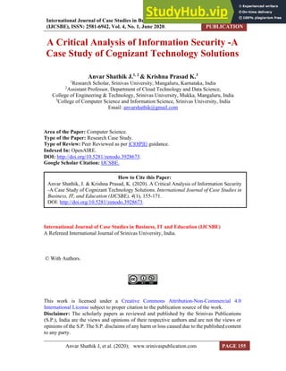 International Journal of Case Studies in Business, IT, and Education
(IJCSBE), ISSN: 2581-6942, Vol. 4, No. 1, June 2020.
SRINIVAS
PUBLICATION
Anvar Shathik J, et al. (2020); www.srinivaspublication.com PAGE 155
A Critical Analysis of Information Security -A
Case Study of Cognizant Technology Solutions
Anvar Shathik J.1, 2
& Krishna Prasad K.3
1
Research Scholar, Srinivas University, Mangaluru, Karnataka, India
2
Assistant Professor, Department of Cloud Technology and Data Science,
College of Engineering & Technology, Srinivas University, Mukka, Mangaluru, India
3
College of Computer Science and Information Science, Srinivas University, India
Email: anvarshathik@gmail.com
Area of the Paper: Computer Science.
Type of the Paper: Research Case Study.
Type of Review: Peer Reviewed as per |C|O|P|E| guidance.
Indexed In: OpenAIRE.
DOI: http://doi.org/10.5281/zenodo.3928673.
Google Scholar Citation: IJCSBE.
International Journal of Case Studies in Business, IT and Education (IJCSBE)
A Refereed International Journal of Srinivas University, India.
© With Authors.
This work is licensed under a Creative Commons Attribution-Non-Commercial 4.0
International License subject to proper citation to the publication source of the work.
Disclaimer: The scholarly papers as reviewed and published by the Srinivas Publications
(S.P.), India are the views and opinions of their respective authors and are not the views or
opinions of the S.P. The S.P. disclaims of any harm or loss caused due to the published content
to any party.
How to Cite this Paper:
Anvar Shathik, J. & Krishna Prasad, K. (2020). A Critical Analysis of Information Security
-A Case Study of Cognizant Technology Solutions. International Journal of Case Studies in
Business, IT, and Education (IJCSBE), 4(1), 155-171.
DOI: http://doi.org/10.5281/zenodo.3928673.
 
