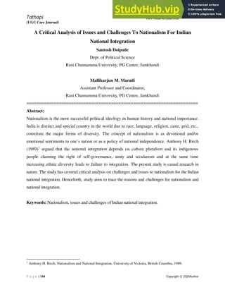 Tathapi
(UGC Care Journal)
ISSN:2320-0693
Vol-19-Issue-42-June-2020
P a g e | 164 Copyright ⓒ 2020Author
A Critical Analysis of Issues and Challenges To Nationalism For Indian
National Integration
Santosh Doipude
Dept. of Political Science
Rani Channamma University, PG Centre, Jamkhandi
Mallikarjun M. Maradi
Assistant Professor and Coordinator,
Rani Channamma University, PG Centre, Jamkhandi
=====================================================================
Abstract:
Nationalism is the most successful political ideology in human history and national importance.
India is distinct and special country in the world due to race, language, religion, caste, grid, etc.,
constitute the major forms of diversity. The concept of nationalism is as devotional and/or
emotional sentiments to one’s nation or as a policy of national independence. Anthony H. Birch
(1989)1
argued that the national integration depends on culture pluralism and its indigenous
people claiming the right of self-governance, unity and secularism and at the same time
increasing ethnic diversity leads to failure to integration. The present study is casual research in
nature. The study has covered critical analysis on challenges and issues to nationalism for the Indian
national integration. Henceforth, study aims to trace the reasons and challenges for nationalism and
national integration.
Keywords: Nationalism, issues and challenges of Indian national integration.
1
Anthony H. Birch, Nationalism and National Integration, University of Victoria, British Coumbia, 1989.
 