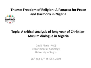 Theme: Freedom of Religion: A Panacea for Peace
and Harmony in Nigeria
Topic: A critical analysis of long year of Christian-
Muslim dialogue in Nigeria
David Akeju (PhD)
Department of Sociology
University of Lagos
26th and 27th of June, 2019
 