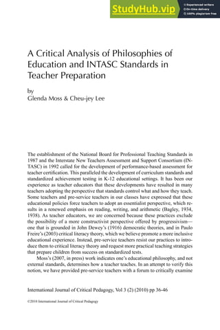 International Journal of Critical Pedagogy, Vol 3 (2) (2010) pp 36-46
©2010 International Journal of Critical Pedagogy
A Critical Analysis of Philosophies of
Education and INTASC Standards in
Teacher Preparation
by
Glenda Moss & Cheu-jey Lee
The establishment of the National Board for Professional Teaching Standards in
1987 and the Interstate New Teachers Assessment and Support Consortium (IN-
TASC) in 1992 called for the development of performance-based assessment for
teacher certiication. This paralleled the development of curriculum standards and
standardized achievement testing in K-12 educational settings. It has been our
experience as teacher educators that these developments have resulted in many
teachers adopting the perspective that standards control what and how they teach.
Some teachers and pre-service teachers in our classes have expressed that these
educational policies force teachers to adopt an essentialist perspective, which re-
sults in a renewed emphasis on reading, writing, and arithmetic (Bagley, 1934,
1938). As teacher educators, we are concerned because these practices exclude
the possibility of a more constructivist perspective offered by progressivism—
one that is grounded in John Dewey’s (1916) democratic theories, and in Paulo
Freire’s (2003) critical literacy theory, which we believe promote a more inclusive
educational experience. Instead, pre-service teachers resist our practices to intro-
duce them to critical literacy theory and request more practical teaching strategies
that prepare children from success on standardized tests.
Moss’s (2007, in press) work indicates one’s educational philosophy, and not
external standards, determines how a teacher teaches. In an attempt to verify this
notion, we have provided pre-service teachers with a forum to critically examine
 
