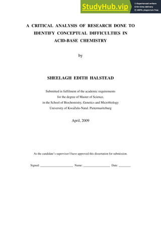 A CRITICAL ANALYSIS OF RESEARCH DONE TO
IDENTIFY CONCEPTUAL DIFFICULTIES IN
ACID-BASE CHEMISTRY
by
SHEELAGH EDITH HALSTEAD
Submitted in fulfilment of the academic requirements
for the degree of Master of Science,
in the School of Biochemistry, Genetics and Microbiology
University of KwaZulu-Natal. Pietermaritzburg
April, 2009
As the candidate’s supervisor I have approved this dissertation for submission.
Signed: ______________________ Name: __________________ Date: ________
 