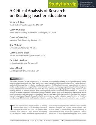 252
A B S T R A C T
Reading Research Quarterly • 43(3) • pp. 252–288 • dx.doi.org/10.1598/RRQ.43.3.3 • © 2008 International Reading Association
A Critical Analysis of Research
on Reading Teacher Education
Victoria J. Risko
Vanderbilt University, Nashville, TN, USA
Cathy M. Roller
International Reading Association, Washington, DC, USA
Carrice Cummins
Louisiana Tech University, Ruston, USA
Rita M. Bean
University of Pittsburgh, PA, USA
Cathy Collins Block
Texas Christian University, Fort Worth, USA
Patricia L. Anders
University of Arizona, Tucson, USA
James Flood
San Diego State University, CA, USA
T
he effectiveness of teacher preparation for reading
instruction has been a focus of literacy researchers
during the last decade and a half. This work has been
conducted in the context of a larger literature investigating
the effectiveness of teacher preparation in general. Our un-
derstanding of how prospective teachers learn to teach has
increased during the last 30 years (Feiman-Nemser, 1990;
Wilson, Floden, & Ferrini-Mundy, 2001), but findings are
contradictory (Wideen, Mayer-Smith, & Moon, 1998) or
insufficient for providing explanatory power about features
The authors provide a review and critique of 82 empirical investigations conducted in the United States on teacher
preparation for reading instruction. These studies were chosen from a pool of 298 based on the authors’ coding of research
quality indicators. Applying an inductive paradigmatic analysis of the 82 studies, this review suggests that in recent years
reading teacher preparation programs have been relatively successful in changing prospective teachers’ knowledge and
beliefs, and a smaller number of studies documents that under certain conditions pedagogical knowledge influenced actual
teaching practice. As in earlier reviews, there were very few studies that included pupil achievement as a measure. In
addition, the review suggests that university teaching practices that benefit applications of pedagogical knowledge provide
explicit explanations and examples, demonstrations of practices, and opportunities for guided practice of teaching strategies
in practicum settings with pupils. This analysis builds on more general teacher education research reviews by identifying
contributions and limitations of reading teacher education research and providing recommendations for future research.
A B S T R A C T
 