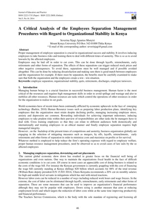 Journal of Education and Practice www.iiste.org
ISSN 2222-1735 (Paper) ISSN 2222-288X (Online)
Vol.5, No.18, 2014
46
A Critical Analysis of the Employees Separation Management
Procedures with Regard to Organizational Stability in Kenya
Severina Njagi; Ignatius Munyiri
Mount Kenya University P.O Box 342-01000 Thika Kenya
* E-mail of the corresponding author: severinjagi@gmail.com
Abstract
Proper management of employee separation is crucial in organizational success and stability. It involves inducing
employees to take business risks and training them to deal with different times of austerity. This is so as to avoid
lawsuits by the affected employees.
Employees may be laid off in order to cut costs. This can be done through layoffs, retrenchments, early
retirements and other forms of separation. The effects of these separations can trigger reduced stock prices and
other negative consequences. To avoid these, separations must be well managed and if possible avoided
altogether. This can be done by reducing dissatisfaction and making sure there is good match between employees
and the organization for example. If there must be separation, the benefits must be carefully examined to make
sure that both the organization and the employees create a win - win situation.
Keywords: employee separation, organizational stability, quits, retirements, discharges, employee turnovers.
1. Introduction
Managing human beings is a crucial function in successful business management. Human factor is the most
critical of the resources and requires high management skills in order to avoid spillage and wastage and also to
mobilize all other resources. Human resources are tasks which control the operations of other resources in order
for the organization to realize its set goals.
World economies have of recent times been continually afflicted by economic upheavals in the face of emerging
technology (Barkin, 2010) Human Resource issues such as preparing labor production plans, identifying key
employees that the organization must retain despite declining profits, managing increasing employee stress,
anxiety and depression are common. Rewarding individuals for achieving important milestones, inducing
employees to take prudent risks within their purview of responsibilities are other tasks the hr managers have to
deal with. Cross training employees so that they can relate to different audiences both domestically and
internationally and treating employees in an ethical manner and finally employee separation requires high
managerial integrity.
However , on the backdrop of the present times of competitions and austerity, business organization globally are
engaging in the selection of mitigating measures such as mergers, by offs, layoffs, retrenchments, early
retirements and other forms of separation in order to minimize costs and maximize on profits or for survival.
Whatever method is employed to help reduce the firm’s operating expenses with regard to employee welfare,
proper human resource management procedures, need be observed so as to avoid cases of law suits by the so
affected employees
2. Managing employees separation, downsizing and out placements
The current global economic show down has resulted in greater focus on the financial well being of
organizations and even nations. One way to maintain the organizations fiscal health in the face of difficult
economic conditions is to cut costs .Of course in most cases an appreciable cost of doing business is related to
the costs of the wage bill. For instance the Kenyan government is currently grappling with the cost of financing
the wage bill currently standing at Kenya shillings 820 billion which accounts for 88% of the total revenue
(William Ruto deputy president D.N 15 /03/ 2014), Uhuru Kenyatta recommends a 20% cut on monthly salaries
for high and middle level servants in mitigations which has met with mixed reactions.
However labor costs can be reduced in a number of ways including reduced work hours and wage freezes. In the
extreme, the cost of labor can be eliminated through layoffs, retrenchments, early retirements and other forms of
separation. These are some measures that can be used to improve an organization’s financial performance
although they may not be popular with employees. Down sizing is another measure that aims at reducing
employment levels and which targets the reduction of labor costs while at the same time improving productivity
and financial performance.
The Teachers Service Commission, which is the body with the sole mandate of registering and licensing all
 