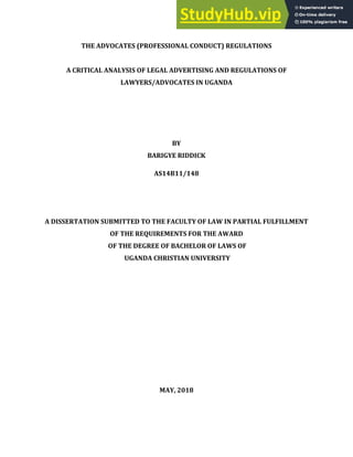 i
THE ADVOCATES (PROFESSIONAL CONDUCT) REGULATIONS
A CRITICAL ANALYSIS OF LEGAL ADVERTISING AND REGULATIONS OF
LAWYERS/ADVOCATES IN UGANDA
BY
BARIGYE RIDDICK
AS14B11/148
A DISSERTATION SUBMITTED TO THE FACULTY OF LAW IN PARTIAL FULFILLMENT
OF THE REQUIREMENTS FOR THE AWARD
OF THE DEGREE OF BACHELOR OF LAWS OF
UGANDA CHRISTIAN UNIVERSITY
MAY, 2018
 