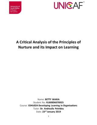 1
A Critical Analysis of the Principles of
Nurture and its Impact on Learning
Name: BETTY WAKIA
Student No: R1808D6078925
Course: ED4U024 Developing Learning in Organisations
Tutor: Dr. Androulla Petridou
Date: 23rd
January 2019
 