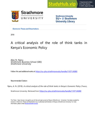StrathmoreUniversity
SU+ @ Strathmore
University Library
ElectronicThesesandDissertations
2018
A critical analysis of the role of think tanks in
Kenya’s Economic Policy
Alex N. Njeru
Strathmore Business School (SBS)
Strathmore University
Follow this andadditionalworksat https://su-plus.strathmore.edu/handle/11071/6080
RecommendedCitation
Njeru, A. N. (2018). A critical analysis of the role of think tanks in Kenya’s Economic Policy (Thesis).
Strathmore University. Retrieved from https://su-plus.strathmore.edu/handle/11071/6080
This Thesis - Open Access is broughtto you for free and openaccessby DSpace @Strathmore University. It has beenaccepted for
inclusion in Electronic Thesesand Dissertations by an authorized administrator of DSpace @Strathmore University. For more
information,please contactlibrarian@strathmore.edu
 