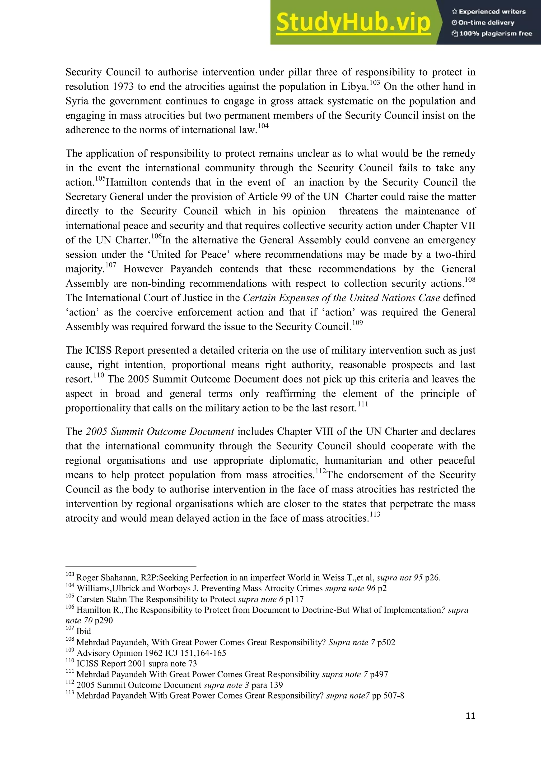 11
Security Council to authorise intervention under pillar three of responsibility to protect in
resolution 1973 to end the atrocities against the population in Libya.103
On the other hand in
Syria the government continues to engage in gross attack systematic on the population and
engaging in mass atrocities but two permanent members of the Security Council insist on the
adherence to the norms of international law.104
The application of responsibility to protect remains unclear as to what would be the remedy
in the event the international community through the Security Council fails to take any
action.105
Hamilton contends that in the event of an inaction by the Security Council the
Secretary General under the provision of Article 99 of the UN Charter could raise the matter
directly to the Security Council which in his opinion threatens the maintenance of
international peace and security and that requires collective security action under Chapter VII
of the UN Charter.106
In the alternative the General Assembly could convene an emergency
session under the ‘United for Peace’ where recommendations may be made by a two-third
majority.107
However Payandeh contends that these recommendations by the General
Assembly are non-binding recommendations with respect to collection security actions.108
The International Court of Justice in the Certain Expenses of the United Nations Case defined
‘action’ as the coercive enforcement action and that if ‘action’ was required the General
Assembly was required forward the issue to the Security Council.109
The ICISS Report presented a detailed criteria on the use of military intervention such as just
cause, right intention, proportional means right authority, reasonable prospects and last
resort.110
The 2005 Summit Outcome Document does not pick up this criteria and leaves the
aspect in broad and general terms only reaffirming the element of the principle of
proportionality that calls on the military action to be the last resort.111
The 2005 Summit Outcome Document includes Chapter VIII of the UN Charter and declares
that the international community through the Security Council should cooperate with the
regional organisations and use appropriate diplomatic, humanitarian and other peaceful
means to help protect population from mass atrocities.112
The endorsement of the Security
Council as the body to authorise intervention in the face of mass atrocities has restricted the
intervention by regional organisations which are closer to the states that perpetrate the mass
atrocity and would mean delayed action in the face of mass atrocities.113
103
Roger Shahanan, R2P:Seeking Perfection in an imperfect World in Weiss T.,et al, supra not 95 p26.
104
Williams,Ulbrick and Worboys J. Preventing Mass Atrocity Crimes supra note 96 p2
105
Carsten Stahn The Responsibility to Protect supra note 6 p117
106
Hamilton R.,The Responsibility to Protect from Document to Doctrine-But What of Implementation? supra
note 70 p290
107
Ibid
108
Mehrdad Payandeh, With Great Power Comes Great Responsibility? Supra note 7 p502
109
Advisory Opinion 1962 ICJ 151,164-165
110
ICISS Report 2001 supra note 73
111
Mehrdad Payandeh With Great Power Comes Great Responsibility supra note 7 p497
112
2005 Summit Outcome Document supra note 3 para 139
113
Mehrdad Payandeh With Great Power Comes Great Responsibility? supra note7 pp 507-8
 