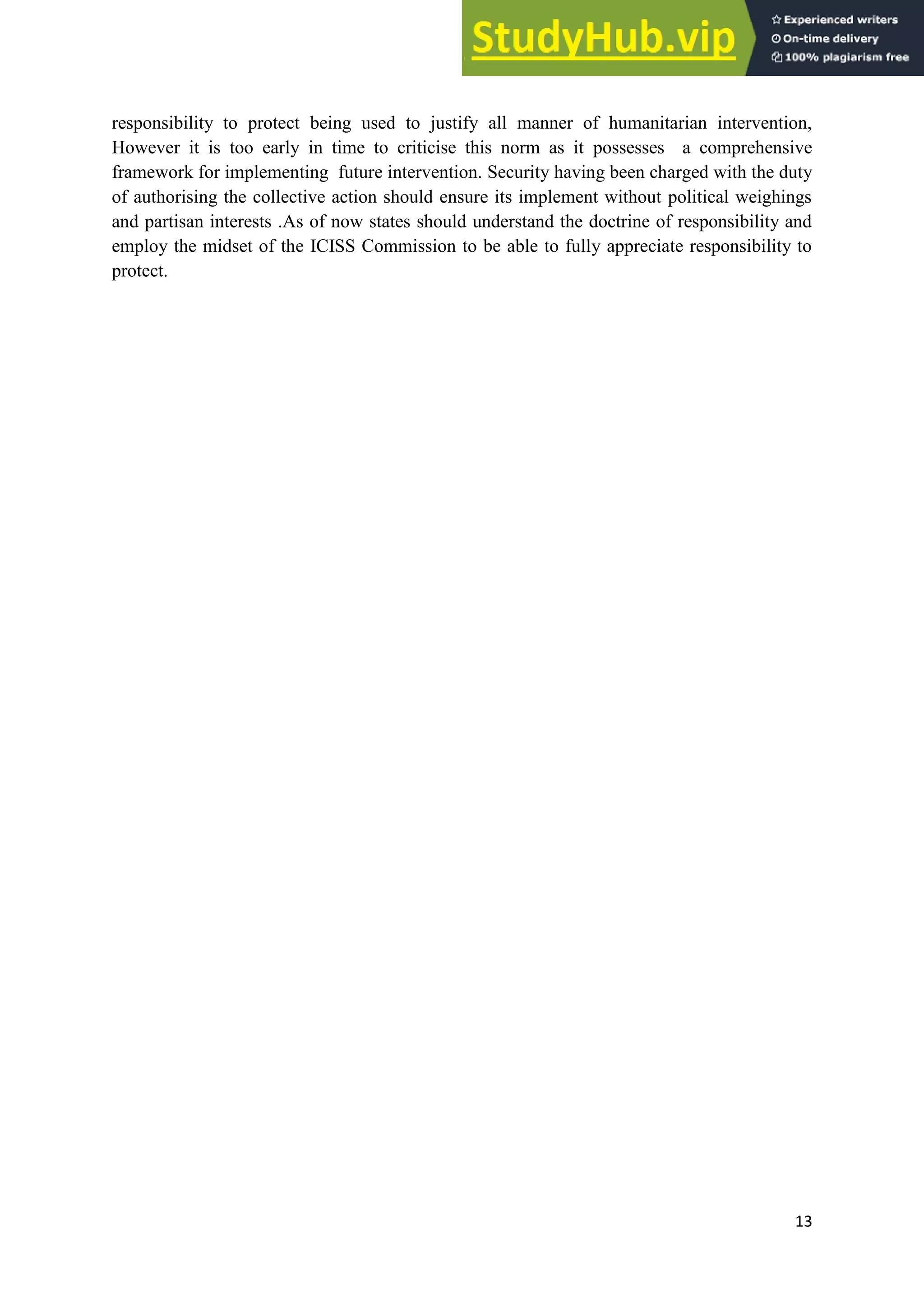 13
responsibility to protect being used to justify all manner of humanitarian intervention,
However it is too early in time to criticise this norm as it possesses a comprehensive
framework for implementing future intervention. Security having been charged with the duty
of authorising the collective action should ensure its implement without political weighings
and partisan interests .As of now states should understand the doctrine of responsibility and
employ the midset of the ICISS Commission to be able to fully appreciate responsibility to
protect.
 