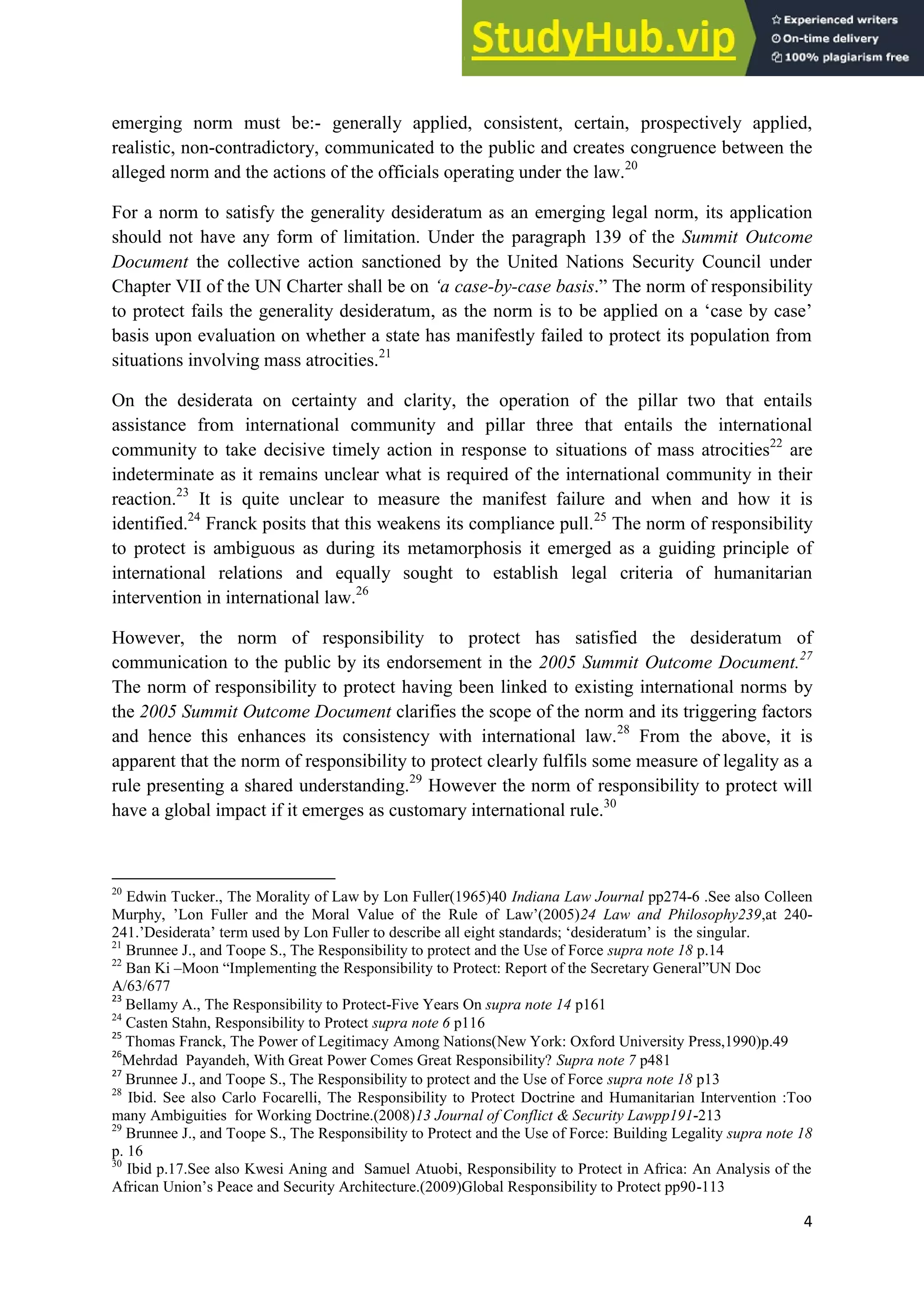 4
emerging norm must be:- generally applied, consistent, certain, prospectively applied,
realistic, non-contradictory, communicated to the public and creates congruence between the
alleged norm and the actions of the officials operating under the law.20
For a norm to satisfy the generality desideratum as an emerging legal norm, its application
should not have any form of limitation. Under the paragraph 139 of the Summit Outcome
Document the collective action sanctioned by the United Nations Security Council under
Chapter VII of the UN Charter shall be on ‘a case-by-case basis.” The norm of responsibility
to protect fails the generality desideratum, as the norm is to be applied on a ‘case by case’
basis upon evaluation on whether a state has manifestly failed to protect its population from
situations involving mass atrocities.21
On the desiderata on certainty and clarity, the operation of the pillar two that entails
assistance from international community and pillar three that entails the international
community to take decisive timely action in response to situations of mass atrocities22
are
indeterminate as it remains unclear what is required of the international community in their
reaction.23
It is quite unclear to measure the manifest failure and when and how it is
identified.24
Franck posits that this weakens its compliance pull.25
The norm of responsibility
to protect is ambiguous as during its metamorphosis it emerged as a guiding principle of
international relations and equally sought to establish legal criteria of humanitarian
intervention in international law.26
However, the norm of responsibility to protect has satisfied the desideratum of
communication to the public by its endorsement in the 2005 Summit Outcome Document.27
The norm of responsibility to protect having been linked to existing international norms by
the 2005 Summit Outcome Document clarifies the scope of the norm and its triggering factors
and hence this enhances its consistency with international law.28
From the above, it is
apparent that the norm of responsibility to protect clearly fulfils some measure of legality as a
rule presenting a shared understanding.29
However the norm of responsibility to protect will
have a global impact if it emerges as customary international rule.30
20
Edwin Tucker., The Morality of Law by Lon Fuller(1965)40 Indiana Law Journal pp274-6 .See also Colleen
Murphy, ’Lon Fuller and the Moral Value of the Rule of Law’(2005)24 Law and Philosophy239,at 240-
241.’Desiderata’ term used by Lon Fuller to describe all eight standards; ‘desideratum’ is the singular.
21
Brunnee J., and Toope S., The Responsibility to protect and the Use of Force supra note 18 p.14
22
Ban Ki –Moon “Implementing the Responsibility to Protect: Report of the Secretary General”UN Doc
A/63/677
23
Bellamy A., The Responsibility to Protect-Five Years On supra note 14 p161
24
Casten Stahn, Responsibility to Protect supra note 6 p116
25
Thomas Franck, The Power of Legitimacy Among Nations(New York: Oxford University Press,1990)p.49
26
Mehrdad Payandeh, With Great Power Comes Great Responsibility? Supra note 7 p481
27
Brunnee J., and Toope S., The Responsibility to protect and the Use of Force supra note 18 p13
28
Ibid. See also Carlo Focarelli, The Responsibility to Protect Doctrine and Humanitarian Intervention :Too
many Ambiguities for Working Doctrine.(2008)13 Journal of Conflict & Security Lawpp191-213
29
Brunnee J., and Toope S., The Responsibility to Protect and the Use of Force: Building Legality supra note 18
p. 16
30
Ibid p.17.See also Kwesi Aning and Samuel Atuobi, Responsibility to Protect in Africa: An Analysis of the
African Union’s Peace and Security Architecture.(2009)Global Responsibility to Protect pp90-113
 