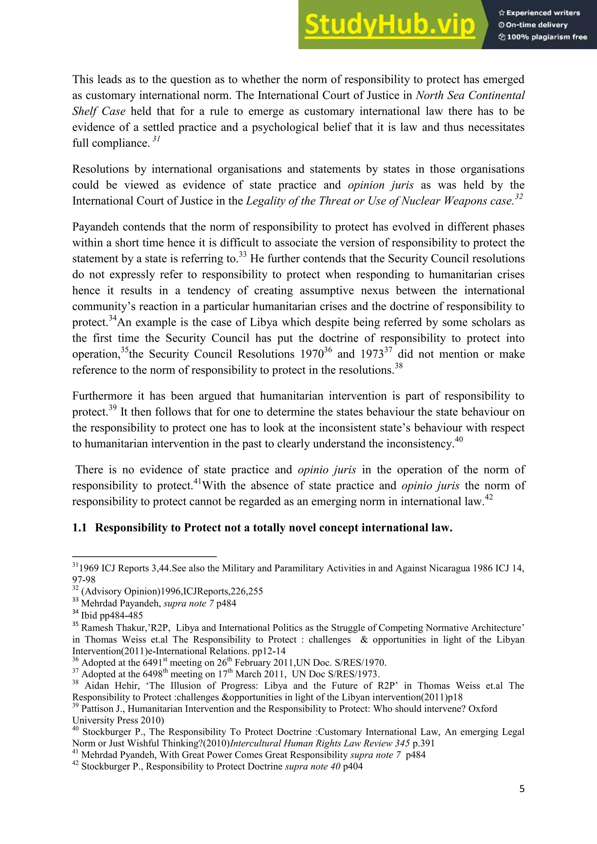 5
This leads as to the question as to whether the norm of responsibility to protect has emerged
as customary international norm. The International Court of Justice in North Sea Continental
Shelf Case held that for a rule to emerge as customary international law there has to be
evidence of a settled practice and a psychological belief that it is law and thus necessitates
full compliance. 31
Resolutions by international organisations and statements by states in those organisations
could be viewed as evidence of state practice and opinion juris as was held by the
International Court of Justice in the Legality of the Threat or Use of Nuclear Weapons case.32
Payandeh contends that the norm of responsibility to protect has evolved in different phases
within a short time hence it is difficult to associate the version of responsibility to protect the
statement by a state is referring to.33
He further contends that the Security Council resolutions
do not expressly refer to responsibility to protect when responding to humanitarian crises
hence it results in a tendency of creating assumptive nexus between the international
community’s reaction in a particular humanitarian crises and the doctrine of responsibility to
protect.34
An example is the case of Libya which despite being referred by some scholars as
the first time the Security Council has put the doctrine of responsibility to protect into
operation,35
the Security Council Resolutions 197036
and 197337
did not mention or make
reference to the norm of responsibility to protect in the resolutions.38
Furthermore it has been argued that humanitarian intervention is part of responsibility to
protect.39
It then follows that for one to determine the states behaviour the state behaviour on
the responsibility to protect one has to look at the inconsistent state’s behaviour with respect
to humanitarian intervention in the past to clearly understand the inconsistency.40
There is no evidence of state practice and opinio juris in the operation of the norm of
responsibility to protect.41
With the absence of state practice and opinio juris the norm of
responsibility to protect cannot be regarded as an emerging norm in international law.42
1.1 Responsibility to Protect not a totally novel concept international law.
31
1969 ICJ Reports 3,44.See also the Military and Paramilitary Activities in and Against Nicaragua 1986 ICJ 14,
97-98
32
(Advisory Opinion)1996,ICJReports,226,255
33
Mehrdad Payandeh, supra note 7 p484
34
Ibid pp484-485
35
Ramesh Thakur,’R2P, Libya and International Politics as the Struggle of Competing Normative Architecture’
in Thomas Weiss et.al The Responsibility to Protect : challenges & opportunities in light of the Libyan
Intervention(2011)e-International Relations. pp12-14
36
Adopted at the 6491st
meeting on 26th
February 2011,UN Doc. S/RES/1970.
37
Adopted at the 6498th
meeting on 17th
March 2011, UN Doc S/RES/1973.
38
Aidan Hehir, ‘The Illusion of Progress: Libya and the Future of R2P’ in Thomas Weiss et.al The
Responsibility to Protect :challenges &opportunities in light of the Libyan intervention(2011)p18
39
Pattison J., Humanitarian Intervention and the Responsibility to Protect: Who should intervene? Oxford
University Press 2010)
40
Stockburger P., The Responsibility To Protect Doctrine :Customary International Law, An emerging Legal
Norm or Just Wishful Thinking?(2010)Intercultural Human Rights Law Review 345 p.391
41
Mehrdad Pyandeh, With Great Power Comes Great Responsibility supra note 7 p484
42
Stockburger P., Responsibility to Protect Doctrine supra note 40 p404
 
