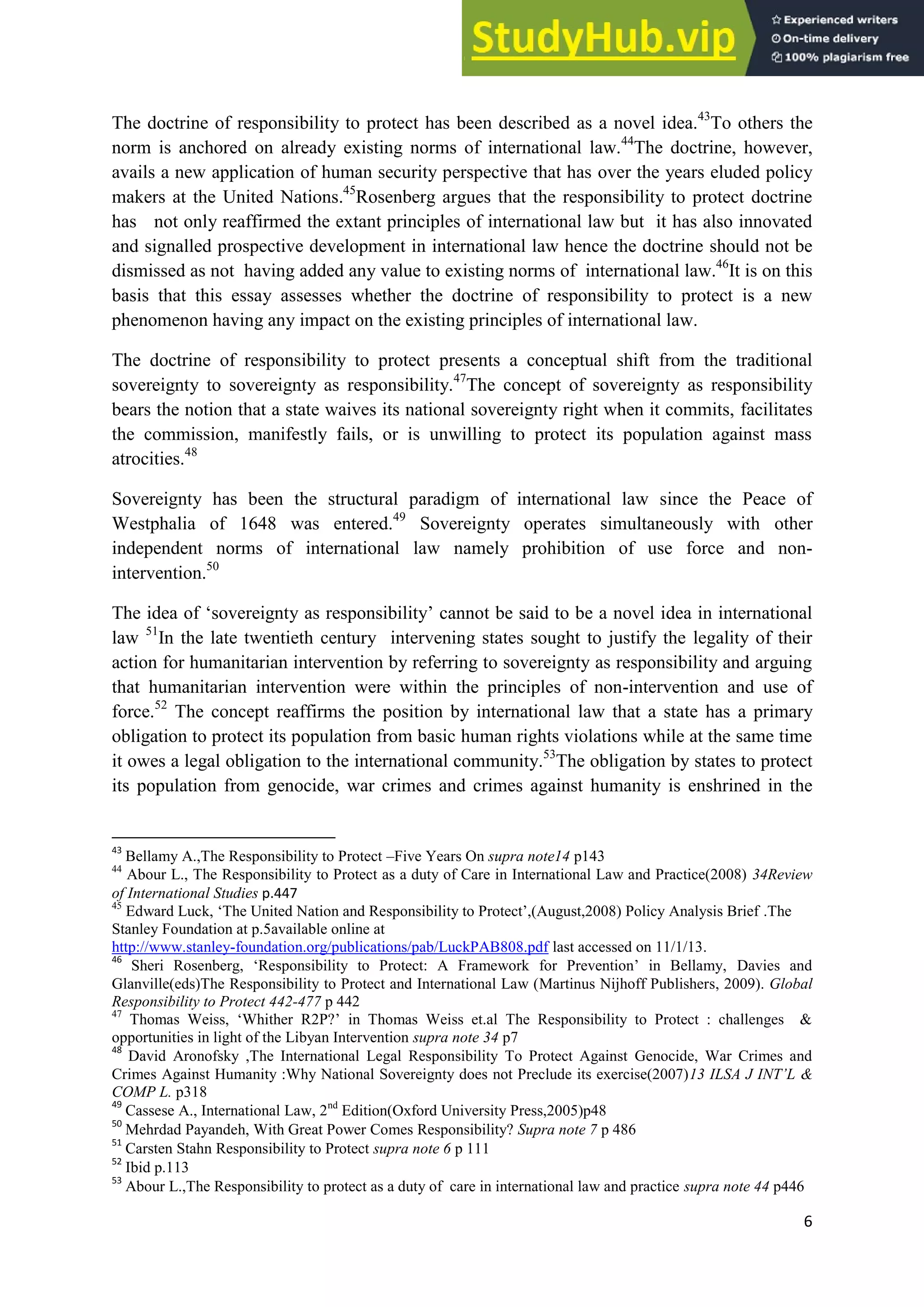 6
The doctrine of responsibility to protect has been described as a novel idea.43
To others the
norm is anchored on already existing norms of international law.44
The doctrine, however,
avails a new application of human security perspective that has over the years eluded policy
makers at the United Nations.45
Rosenberg argues that the responsibility to protect doctrine
has not only reaffirmed the extant principles of international law but it has also innovated
and signalled prospective development in international law hence the doctrine should not be
dismissed as not having added any value to existing norms of international law.46
It is on this
basis that this essay assesses whether the doctrine of responsibility to protect is a new
phenomenon having any impact on the existing principles of international law.
The doctrine of responsibility to protect presents a conceptual shift from the traditional
sovereignty to sovereignty as responsibility.47
The concept of sovereignty as responsibility
bears the notion that a state waives its national sovereignty right when it commits, facilitates
the commission, manifestly fails, or is unwilling to protect its population against mass
atrocities.48
Sovereignty has been the structural paradigm of international law since the Peace of
Westphalia of 1648 was entered.49
Sovereignty operates simultaneously with other
independent norms of international law namely prohibition of use force and non-
intervention.50
The idea of ‘sovereignty as responsibility’ cannot be said to be a novel idea in international
law 51
In the late twentieth century intervening states sought to justify the legality of their
action for humanitarian intervention by referring to sovereignty as responsibility and arguing
that humanitarian intervention were within the principles of non-intervention and use of
force.52
The concept reaffirms the position by international law that a state has a primary
obligation to protect its population from basic human rights violations while at the same time
it owes a legal obligation to the international community.53
The obligation by states to protect
its population from genocide, war crimes and crimes against humanity is enshrined in the
43
Bellamy A.,The Responsibility to Protect –Five Years On supra note14 p143
44
Abour L., The Responsibility to Protect as a duty of Care in International Law and Practice(2008) 34Review
of International Studies p.447
45
Edward Luck, ‘The United Nation and Responsibility to Protect’,(August,2008) Policy Analysis Brief .The
Stanley Foundation at p.5available online at
http://www.stanley-foundation.org/publications/pab/LuckPAB808.pdf last accessed on 11/1/13.
46
Sheri Rosenberg, ‘Responsibility to Protect: A Framework for Prevention’ in Bellamy, Davies and
Glanville(eds)The Responsibility to Protect and International Law (Martinus Nijhoff Publishers, 2009). Global
Responsibility to Protect 442-477 p 442
47
Thomas Weiss, ‘Whither R2P?’ in Thomas Weiss et.al The Responsibility to Protect : challenges &
opportunities in light of the Libyan Intervention supra note 34 p7
48
David Aronofsky ,The International Legal Responsibility To Protect Against Genocide, War Crimes and
Crimes Against Humanity :Why National Sovereignty does not Preclude its exercise(2007)13 ILSA J INT’L &
COMP L. p318
49
Cassese A., International Law, 2nd
Edition(Oxford University Press,2005)p48
50
Mehrdad Payandeh, With Great Power Comes Responsibility? Supra note 7 p 486
51
Carsten Stahn Responsibility to Protect supra note 6 p 111
52
Ibid p.113
53
Abour L.,The Responsibility to protect as a duty of care in international law and practice supra note 44 p446
 