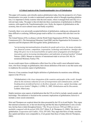 A Critical Analysis of the Transformationalist view of Globalisation
!
This paper will examine, and critically analyse globalisation today, from the perspective of a Trans-
formationalist view point. In order to understand a particular school of thought regarding globalisa-
tion, it is important to firstly examine what the term means, where it emerged from and why it is a
relevant topic today. The paper is then divided into three examinations of globalisation in different
contexts, with regard to the Transformationalist view; firstly, the impacts of globalisation on the
economy, then on socio-cultural issues and finally on politics.
!
Currently, there is no universally accepted definition of globalisation, making any subsequent de-
bates difficult or confusing. Different groups tend to define it in a manner that suits their own be-
liefs.
The United Nations (UN), in alliance with the World Trade Organisation (WTO), The European
Commission (EC), The International Monetary Fund (IMF) and the Organisation for Economic Co-
operation and Development (OECD) together define globalisation as:
!
“an increasing internationalisation of markets for goods and services, the means of produc-
tion, financial systems, competition, corporations, technology and industries. Amongst other
things this gives rise to increased mobility of capital, faster propagation of technological
innovations and an increasing interdependency and uniformity of national markets” (United
Nations. (2002). Manual on statistics of international trade in services (Vol. 86). In-
ternational Monetary Fund p.170).
!
As one would expect from a collaborative effort from five of the world’s most influential institu-
tions, who focus strongly on globalisation, their chosen definition of the term is one that seems only
to emphasise the economic aspect of globalisation.
!
However, if one examines Joseph Stiglitz definition of globalisation he mentions some differing
aspects to the UN et al;
!
“(Globalisation) is the closer integration of the countries and peoples of the world...brought
about by the enormous reduction of costs of transportation and communication, and the
breaking down of artificial barriers to the flows of goods, services, capital, knowledge, and
people across borders” (Stiglitz, J. (1998). E., 2002. Globalization and Its Discontents.
London: Allen Lane).
!
Stiglitz mentions some aspects of globalisation that the UN et al fail to include; namely people, and
knowledge. This definition is focused on the economic implications of globalisation; however it
includes a more social connotation.
!
Hirst and Thompson are sceptical about the ideas presented by the UN et al and Stiglitz. They argue
that national economies are, in fact not dissolving and that the idea of globalisation is not a revolu-
tion, but has been evident throughout history; “The 50 years between 1950 and 2000 are not re-
markable compared with the period 1850-1914” (Hirst, P., & Thompson, G. (2002). The future of
globalisation. Cooperation and Conflict, 37(3), 247-265). They argue that flows of trade, merchan-
dise capital and labour were comparable to, if not greater than those of today (Hirst & Thompson,
2002).
!
!1
 